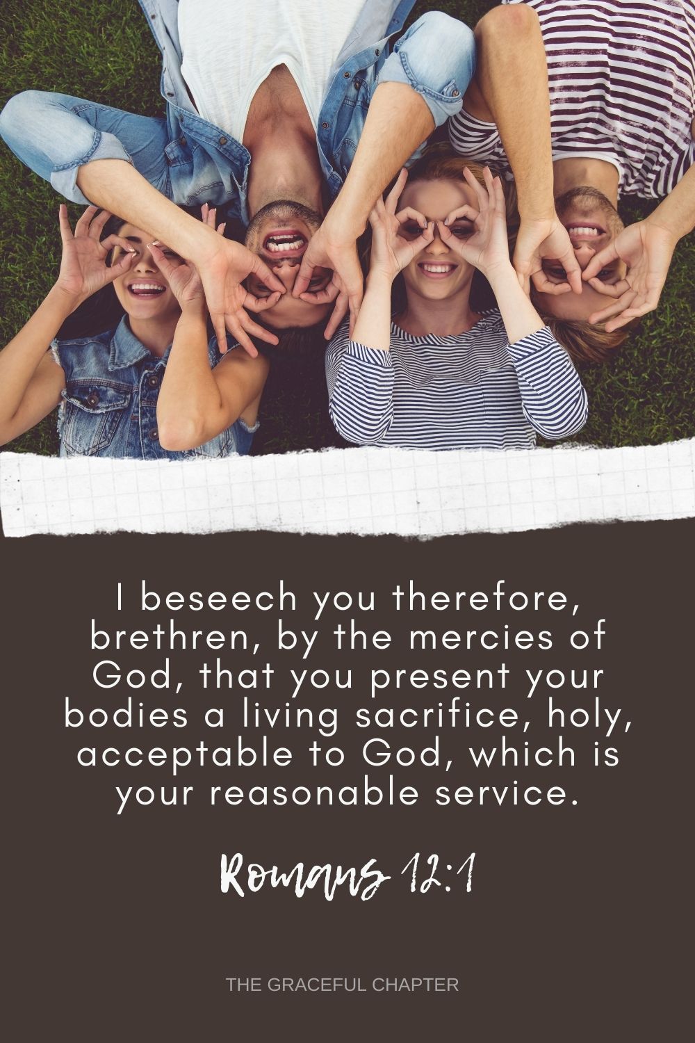 I beseech you therefore, brethren, by the mercies of God, that you present your bodies a living sacrifice, holy, acceptable to God, which is your reasonable service. Romans 12:1