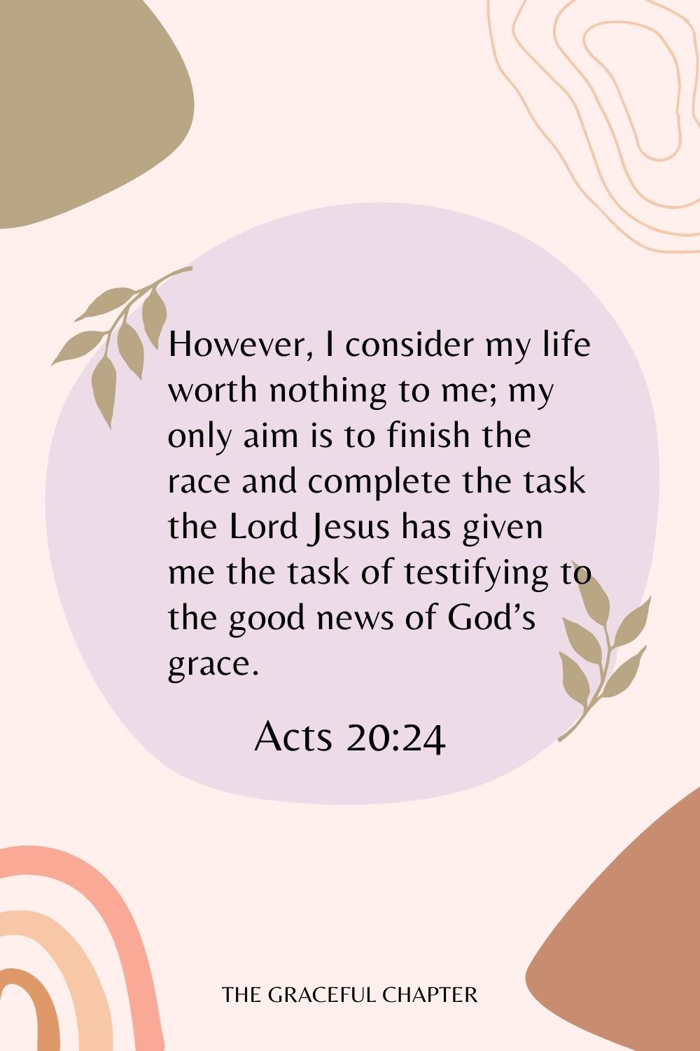 However, I consider my life worth nothing to me; my only aim is to finish the race and complete the task the Lord Jesus has given me the task of testifying to the good news of God’s grace. Acts 20:24