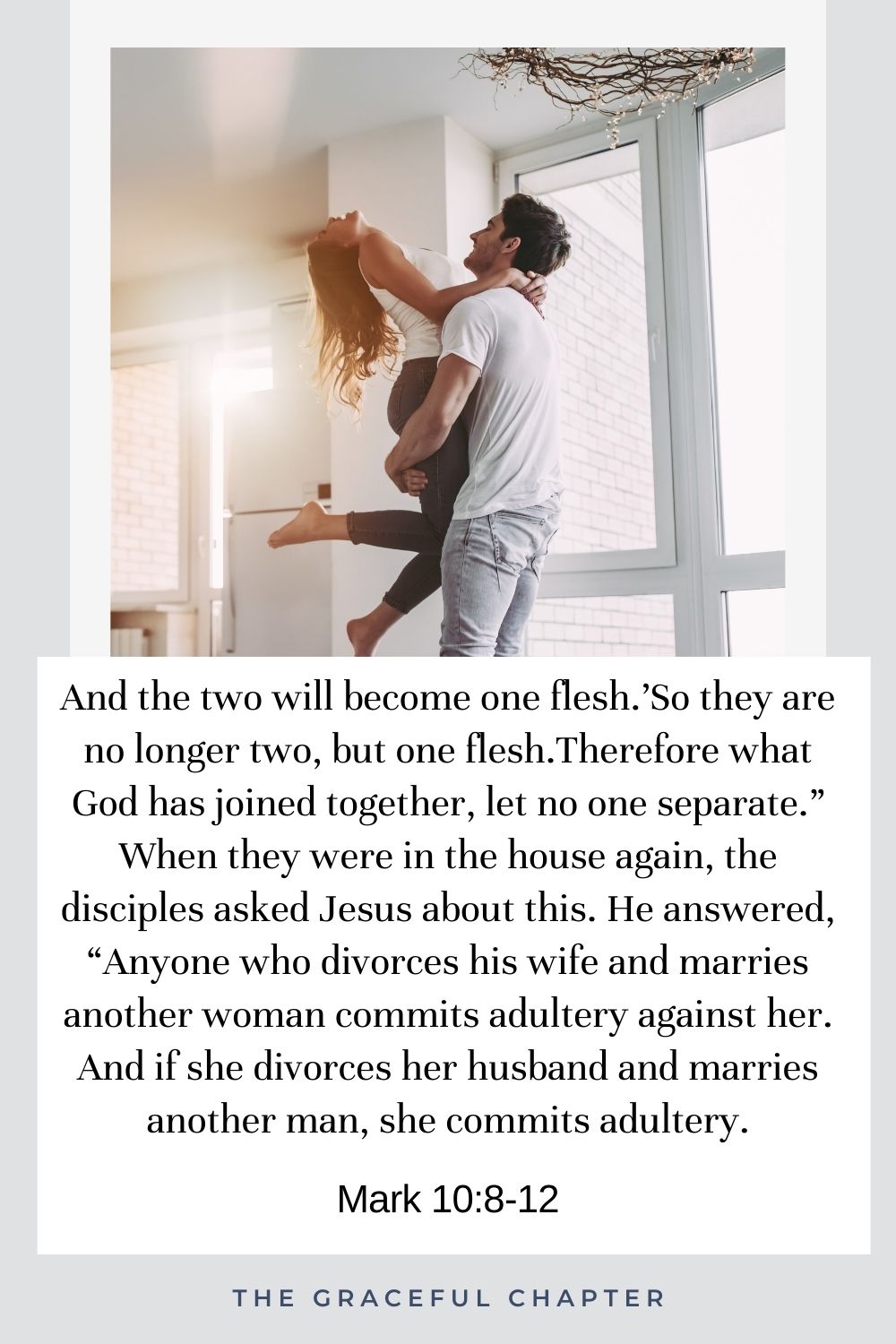 And the two will become one flesh.’So they are no longer two, but one flesh.Therefore what God has joined together, let no one separate.” When they were in the house again, the disciples asked Jesus about this. He answered, “Anyone who divorces his wife and marries another woman commits adultery against her. And if she divorces her husband and marries another man, she commits adultery. Mark 10:8-12