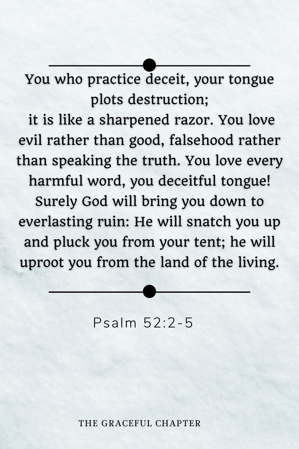You who practice deceit, your tongue plots destruction;  it is like a sharpened razor. You love evil rather than good, falsehood rather than speaking the truth. You love every harmful word, you deceitful tongue! Surely God will bring you down to everlasting ruin: He will snatch you up and pluck you from your tent; he will uproot you from the land of the living. You who practice deceit, your tongue plots destruction;  it is like a sharpened razor. You love evil rather than good, falsehood rather than speaking the truth. You love every harmful word, you deceitful tongue! Surely God will bring you down to everlasting ruin: He will snatch you up and pluck you from your tent; he will uproot you from the land of the living. Psalm 52:2-5