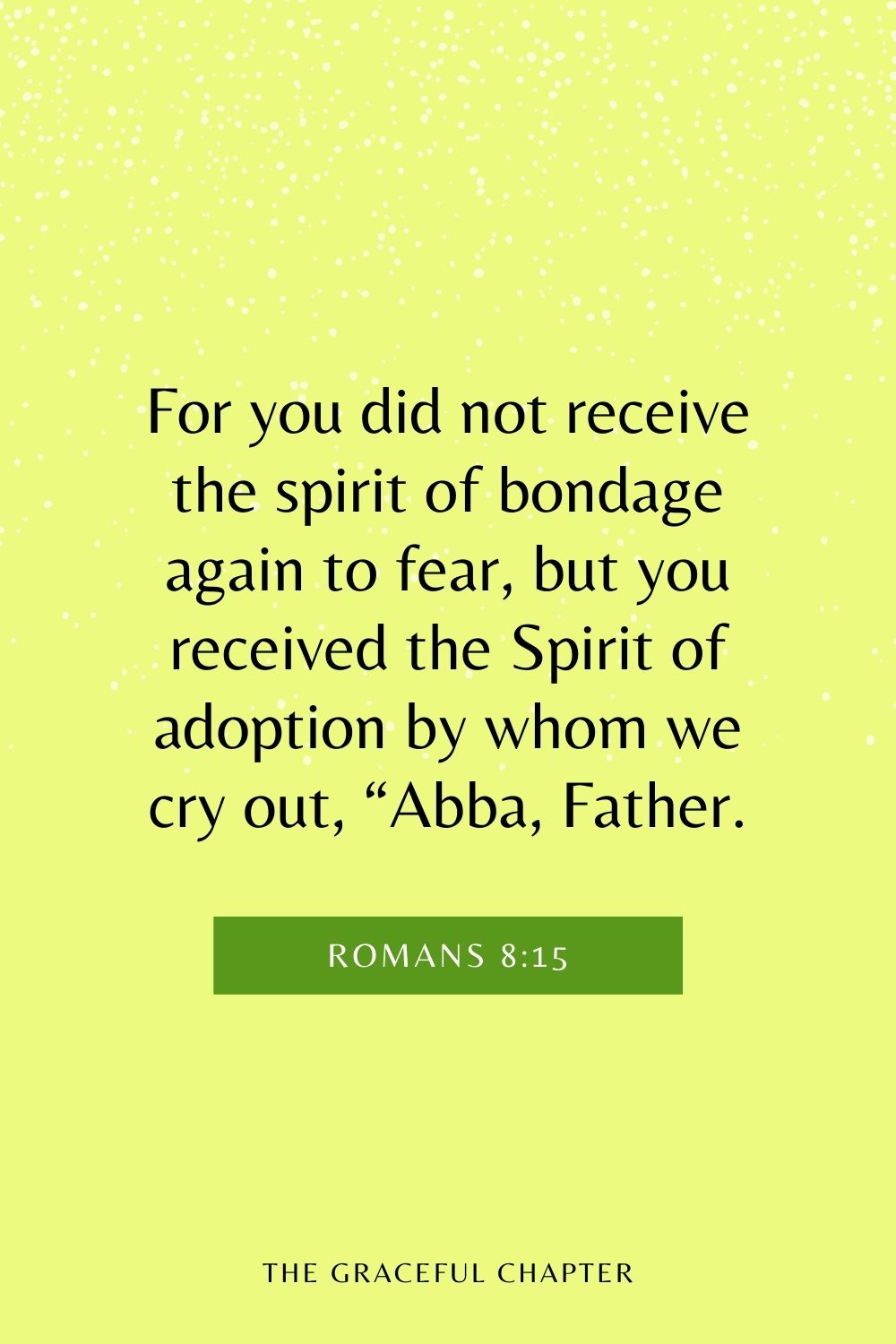 For you did not receive the spirit of bondage again to fear, but you received the Spirit of adoption by whom we cry out, “Abba, Father. Romans 8:15