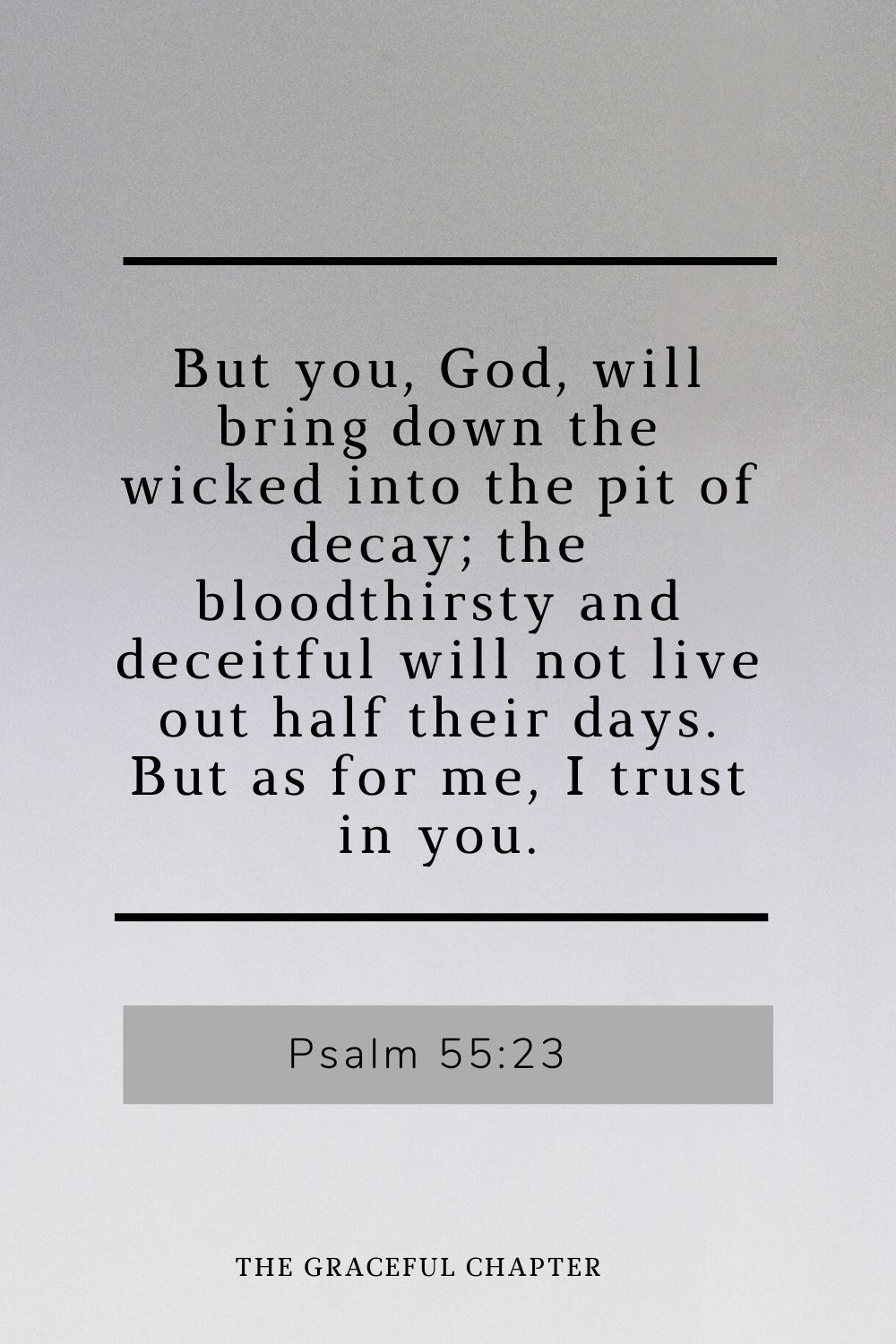 But you, God, will bring down the wicked into the pit of decay; the bloodthirsty and deceitful will not live out half their days. But as for me, I trust in you. Psalm 55:23