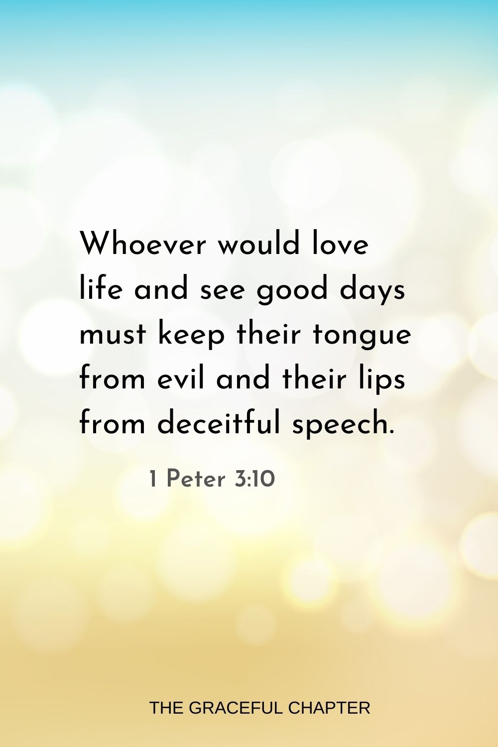 Whoever would love life and see good days must keep their tongue from evil and their lips from deceitful speech. 1 Peter 3:10