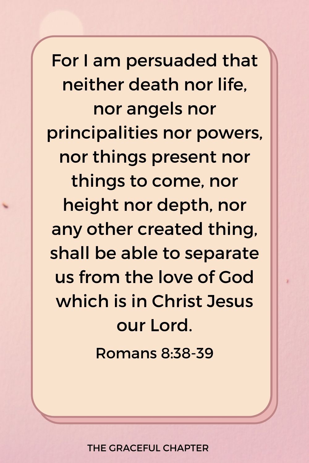 For I am persuaded that neither death nor life, nor angels nor principalities nor powers, nor things present nor things to come, nor height nor depth, nor any other created thing, shall be able to separate us from the love of God which is in Christ Jesus our Lord. Romans 8:38-39