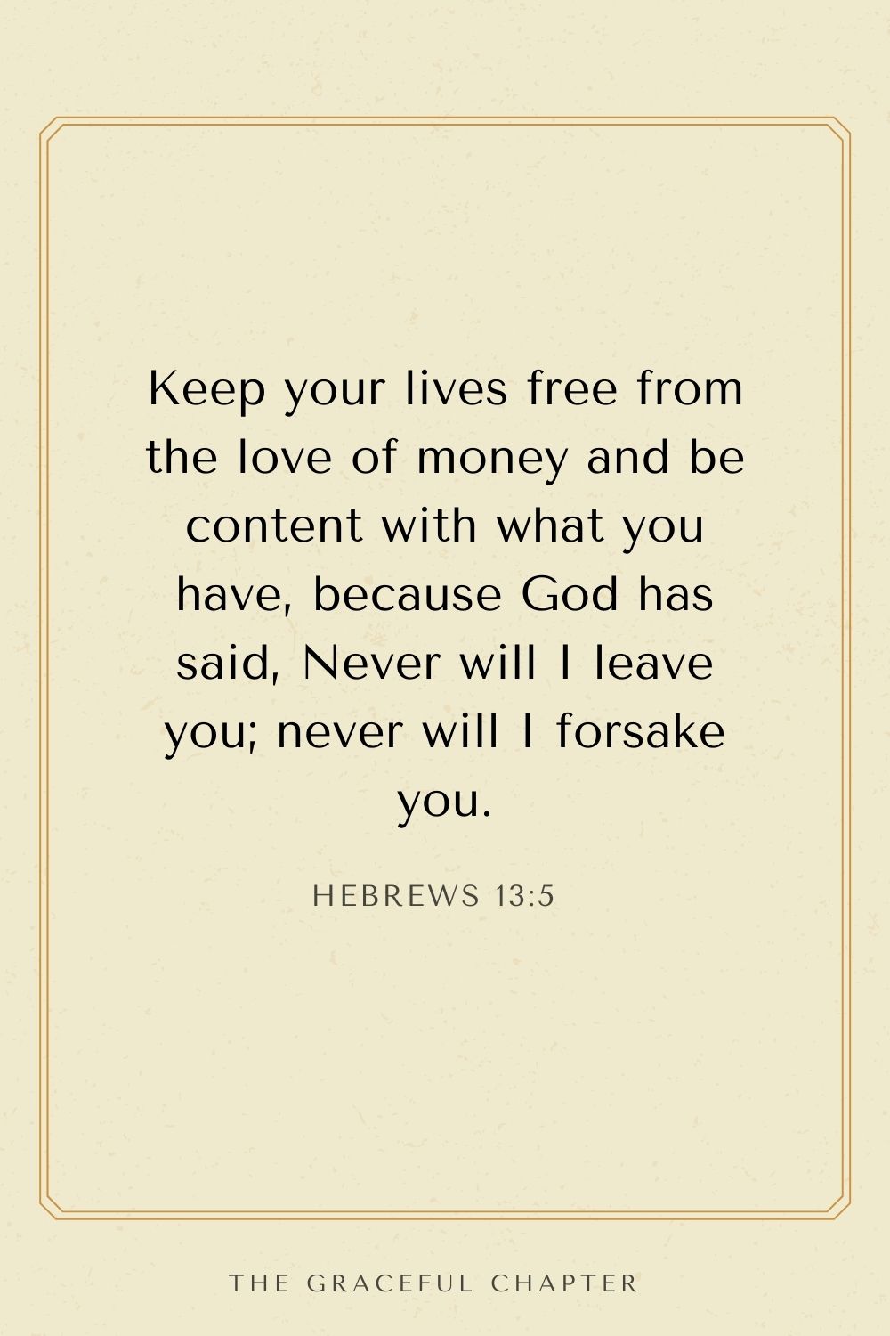Keep your lives free from the love of money and be content with what you have, because God has said, Never will I leave you; never will I forsake you. Hebrews 13:5