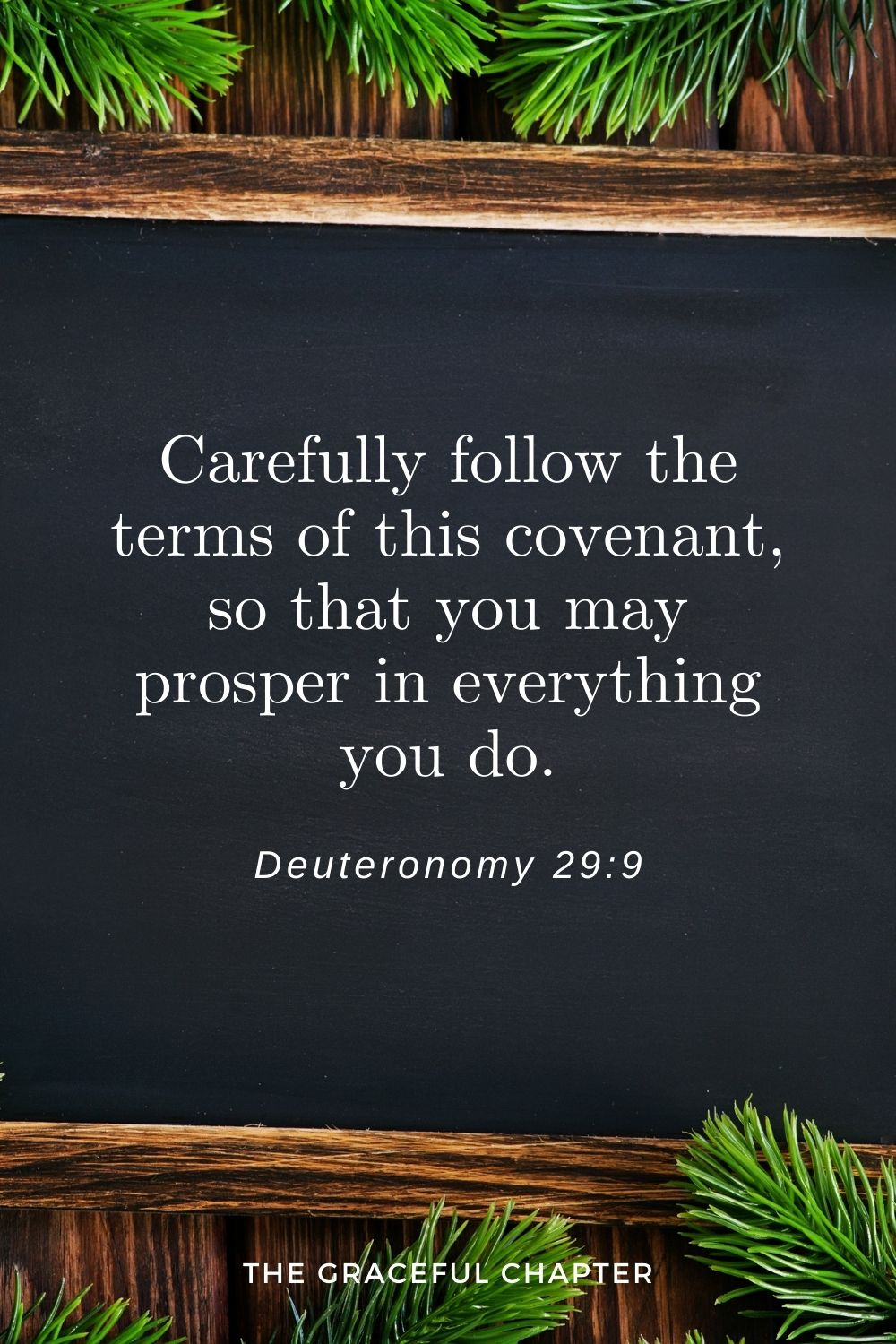 Carefully follow the terms of this covenant, so that you may prosper in everything you do. Deuteronomy 29:9