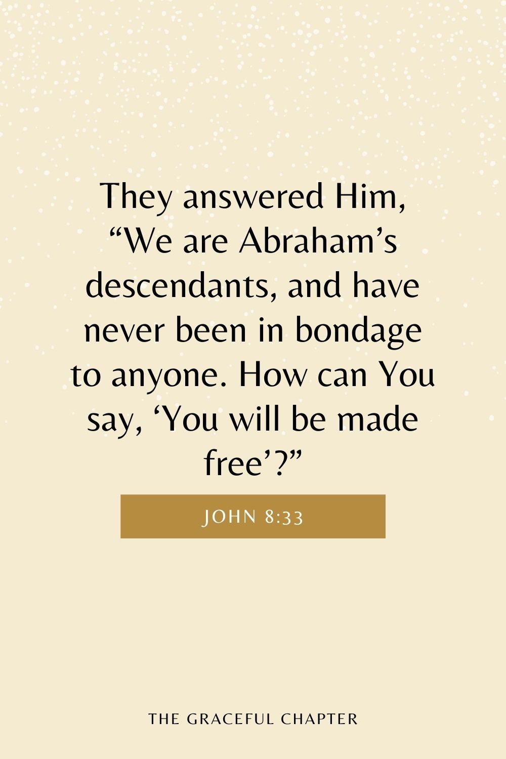 They answered Him, “We are Abraham’s descendants, and have never been in bondage to anyone. How can You say, ‘You will be made free’?” John 8:33