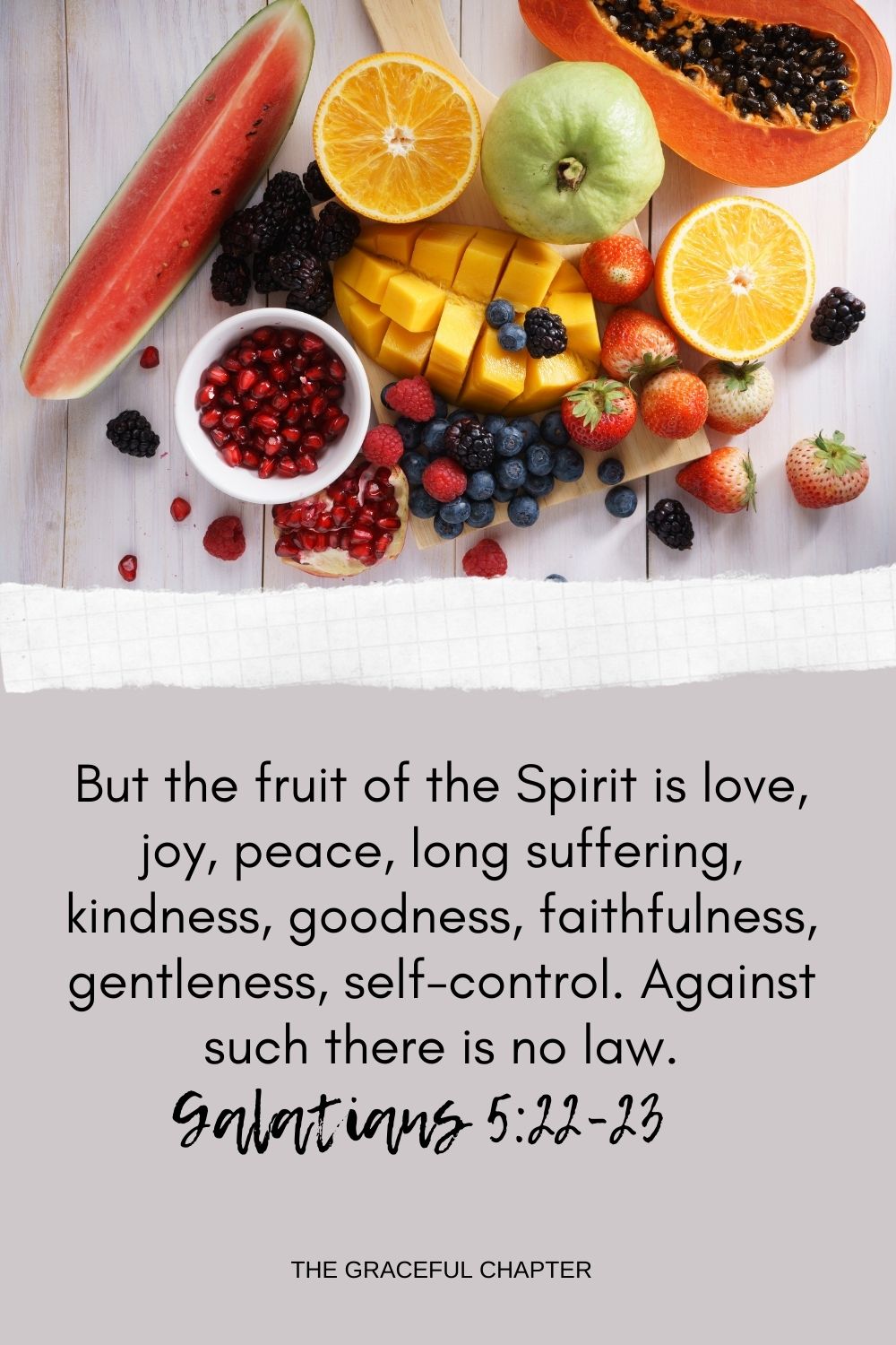 But the fruit of the Spirit is love, joy, peace, long suffering, kindness, goodness, faithfulness, gentleness, self-control. Against such there is no law. Galatians 5:22-23