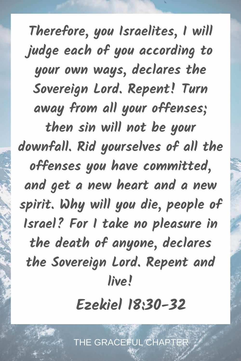 Therefore, you Israelites, I will judge each of you according to your own ways, declares the Sovereign Lord. Repent! Turn away from all your offenses; then sin will not be your downfall. Rid yourselves of all the offenses you have committed, and get a new heart and a new spirit. Why will you die, people of Israel? For I take no pleasure in the death of anyone, declares the Sovereign Lord. Repent and live! Ezekiel 18:30-32