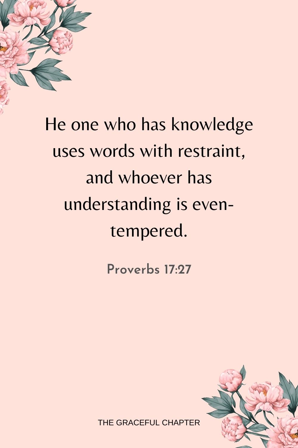 He one who has knowledge uses words with restraint, and whoever has understanding is even-tempered. Proverbs 17:27