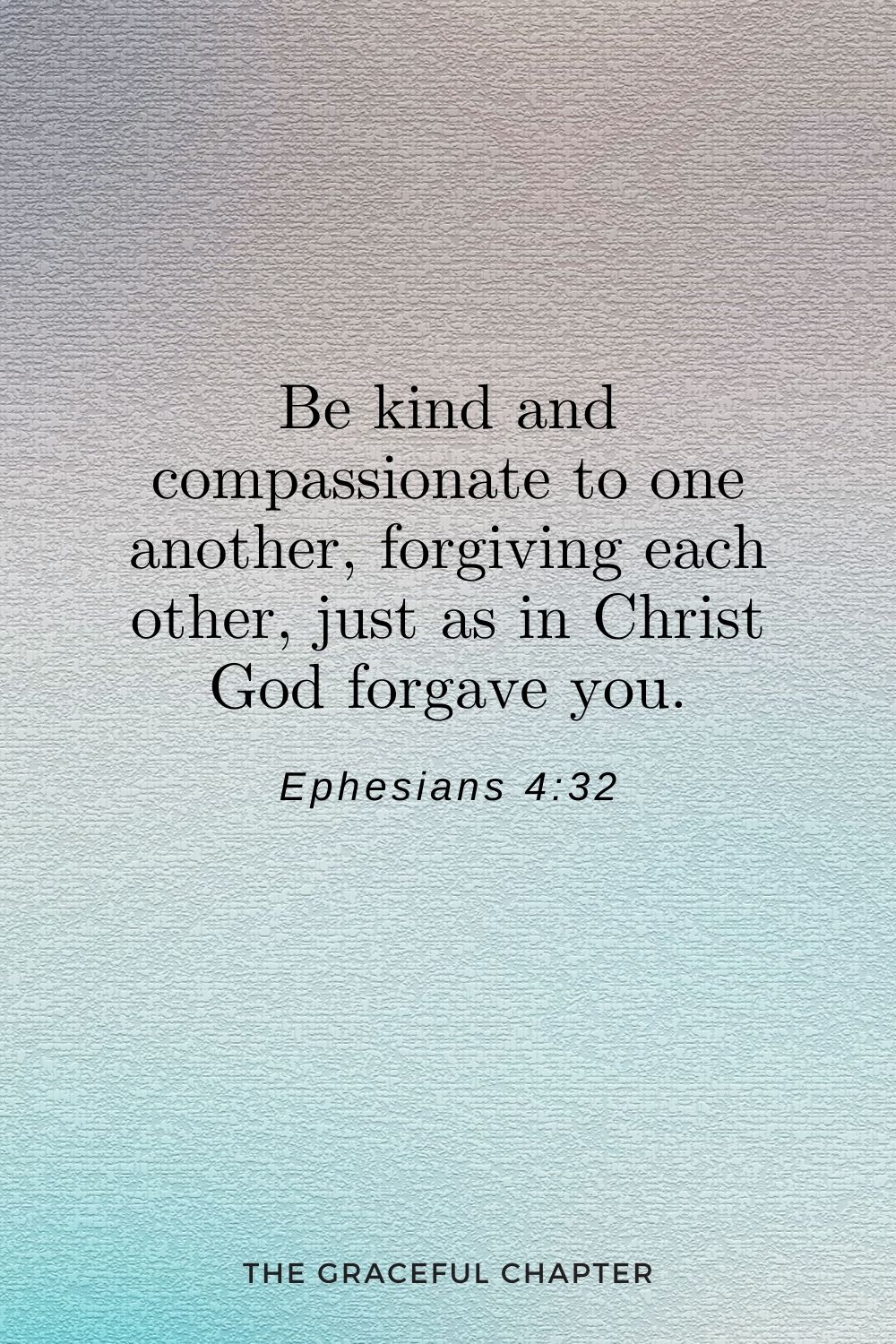 Be kind and compassionate to one another, forgiving each other, just as in Christ God forgave you. Be kind and compassionate to one another, forgiving each other, just as in Christ God forgave you. Ephesians 4:32