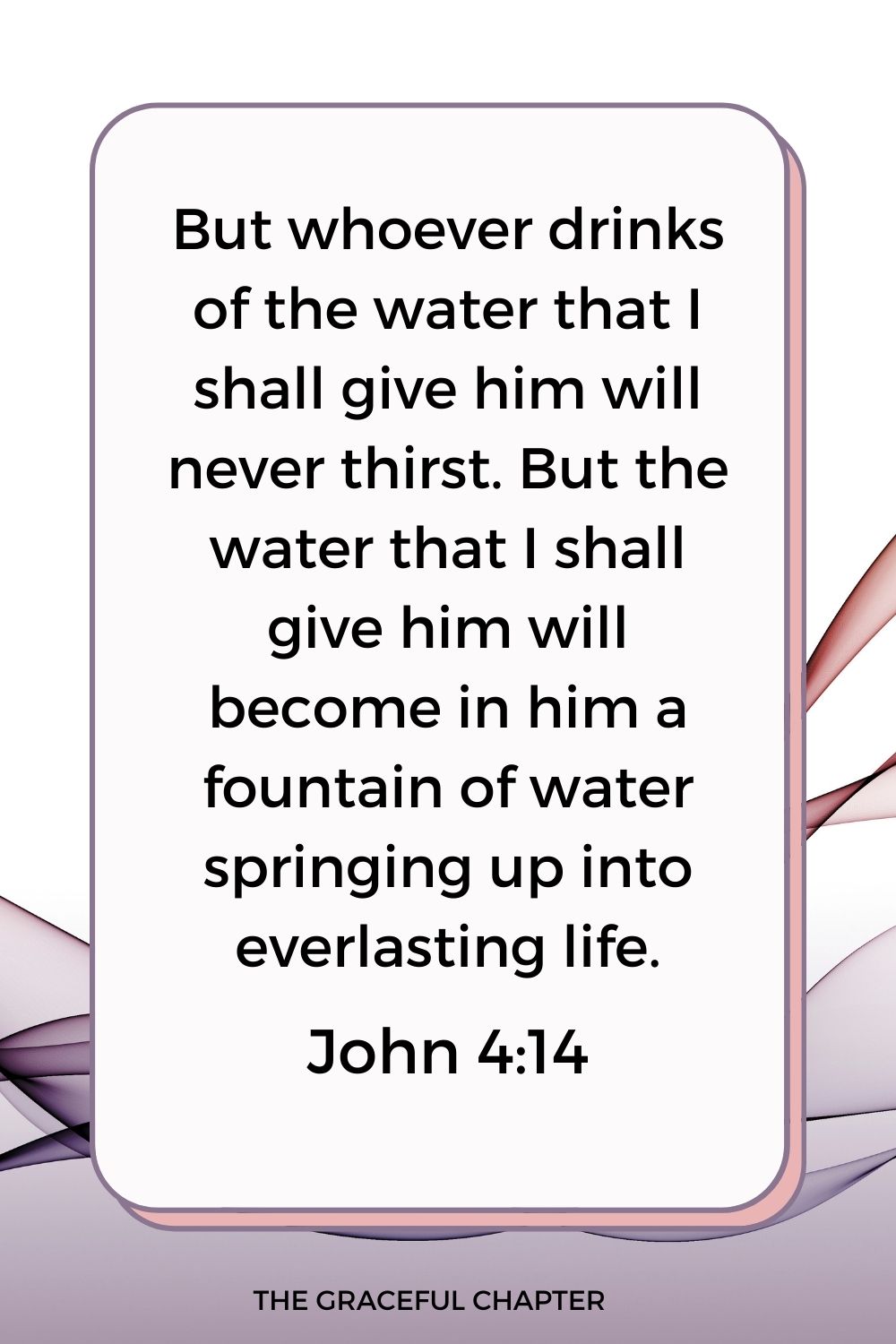 But whoever drinks of the water that I shall give him will never thirst. But the water that I shall give him will become in him a fountain of water springing up into everlasting life. John 4:14