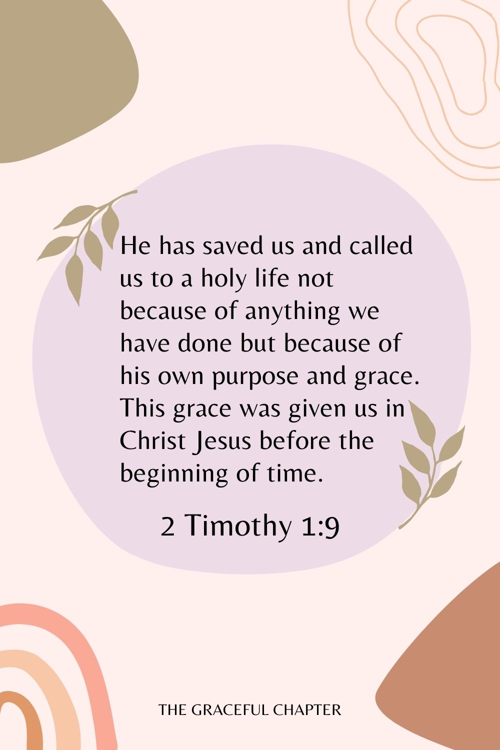 He has saved us and called us to a holy life not because of anything we have done but because of his own purpose and grace. This grace was given us in Christ Jesus before the beginning of time. 2 Timothy 1:9