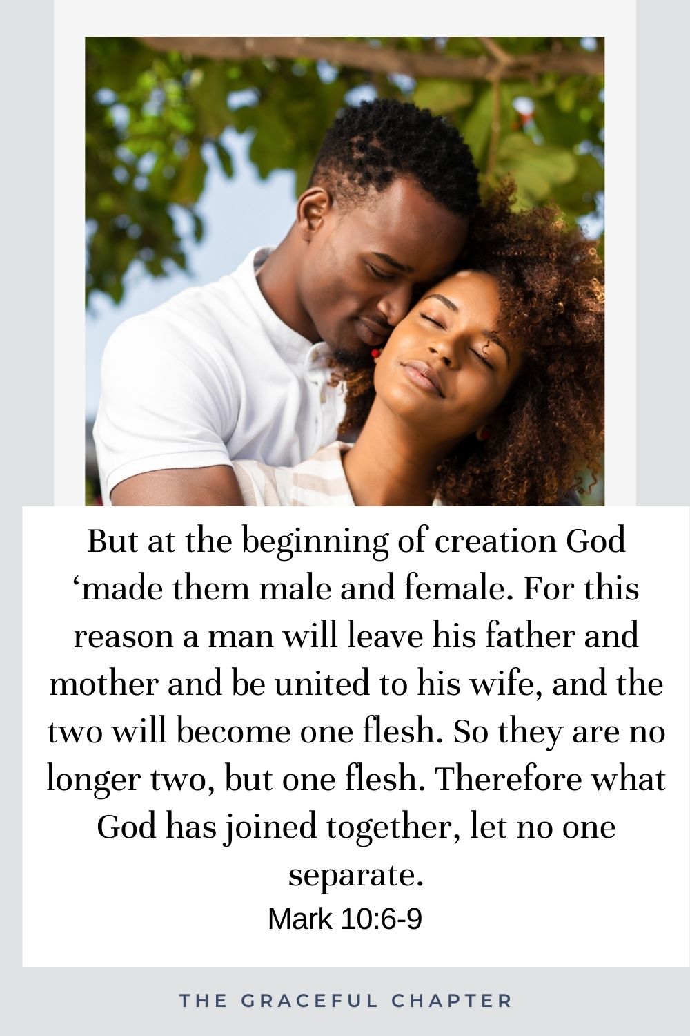 But at the beginning of creation God ‘made them male and female. For this reason a man will leave his father and mother and be united to his wife, and the two will become one flesh. So they are no longer two, but one flesh. Therefore what God has joined together, let no one separate. Mark 10:6-9