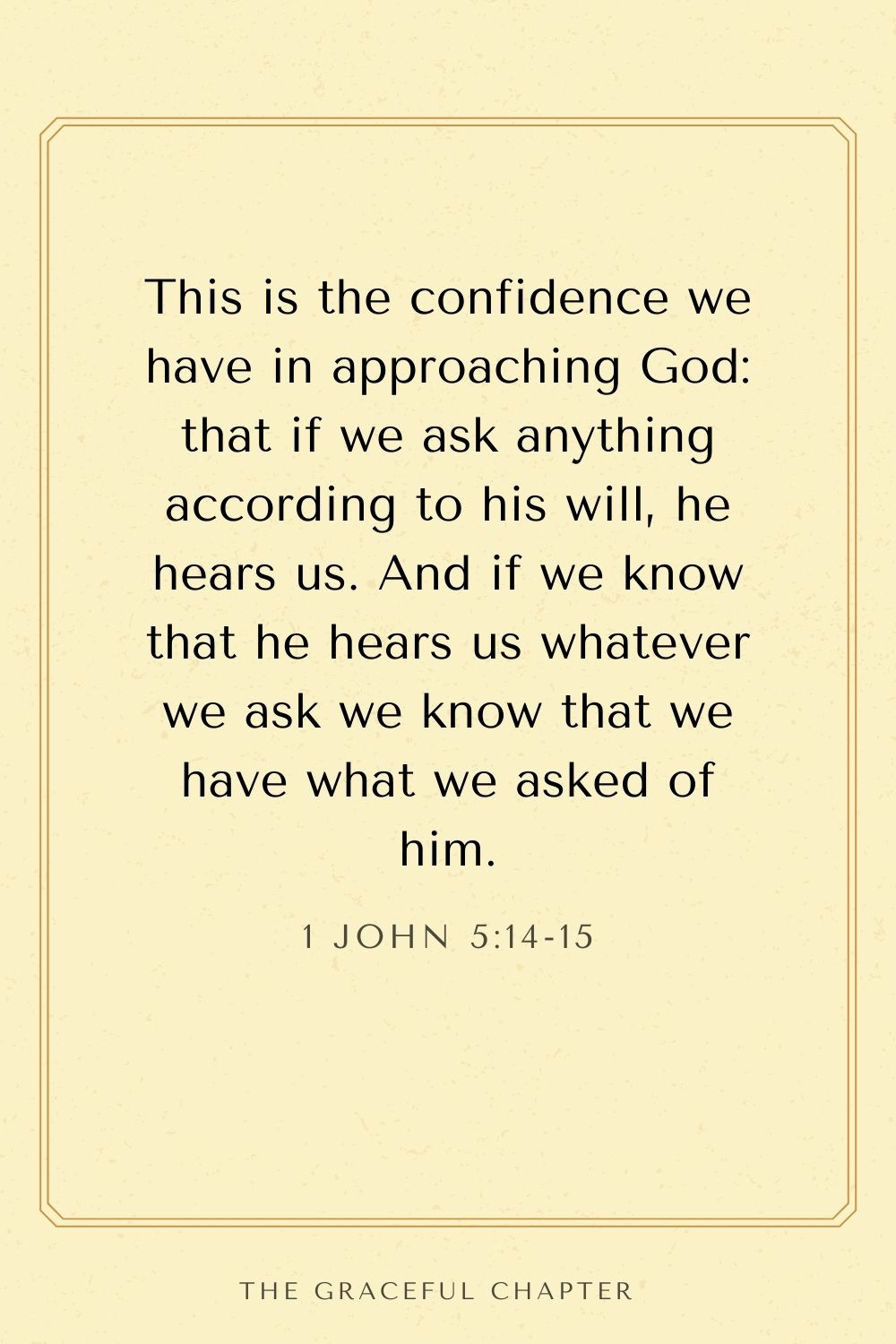 This is the confidence we have in approaching God: that if we ask anything according to his will, he hears us. And if we know that he hears us whatever we ask we know that we have what we asked of him. 1 John 5:14-15