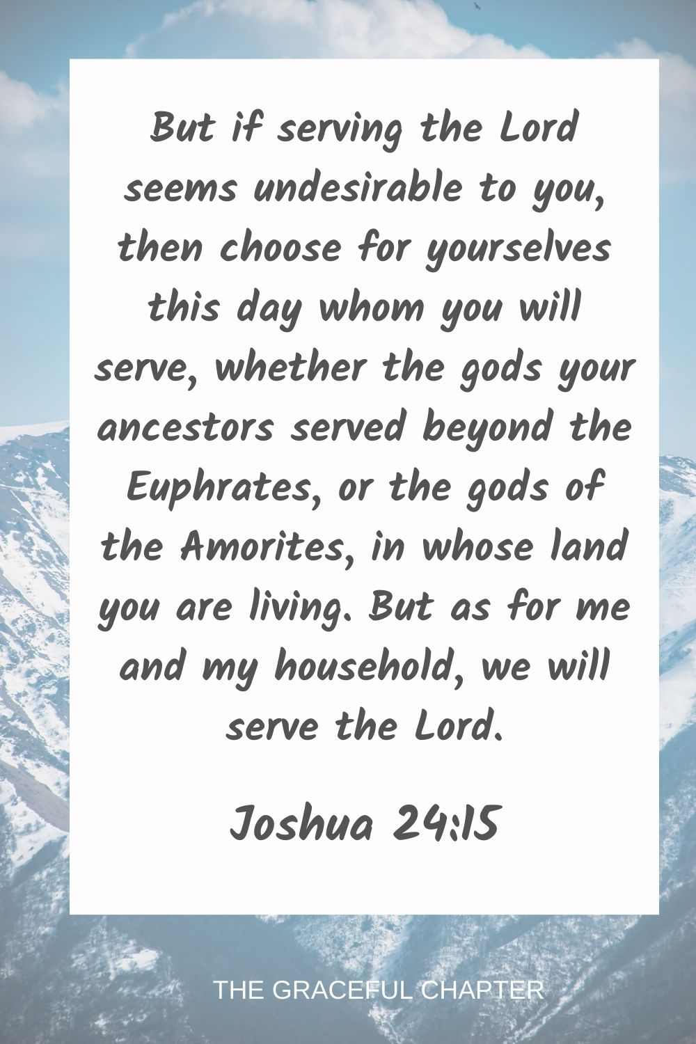 But if serving the Lord seems undesirable to you, then choose for yourselves this day whom you will serve, whether the gods your ancestors served beyond the Euphrates, or the gods of the Amorites, in whose land you are living. But as for me and my household, we will serve the Lord. Joshua 24:15
