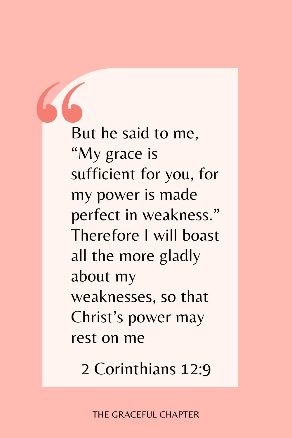 But he said to me, “My grace is sufficient for you, for my power is made perfect in weakness.” Therefore I will boast all the more gladly about my weaknesses, so that Christ’s power may rest on me. 2 Corinthians 12:9