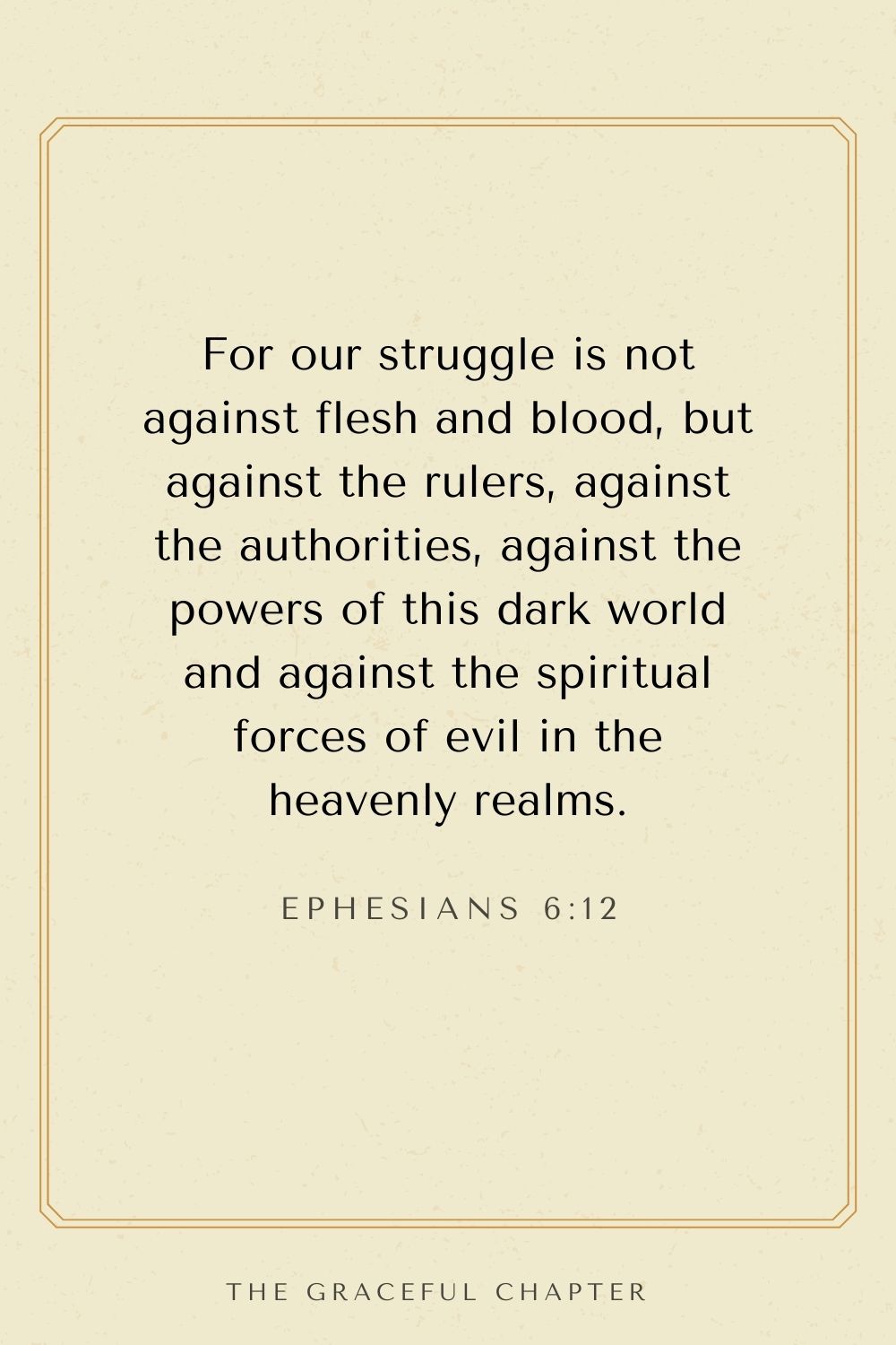 breakthrough bible verses- For our struggle is not against flesh and blood, but against the rulers, against the authorities, against the powers of this dark world and against the spiritual forces of evil in the heavenly realms. Ephesians 6:12