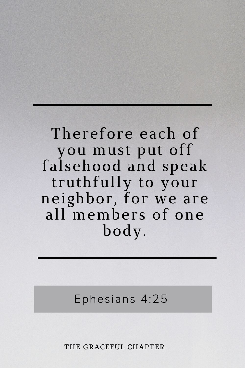Therefore each of you must put off falsehood and speak truthfully to your neighbor, for we are all members of one body. Ephesians 4:25