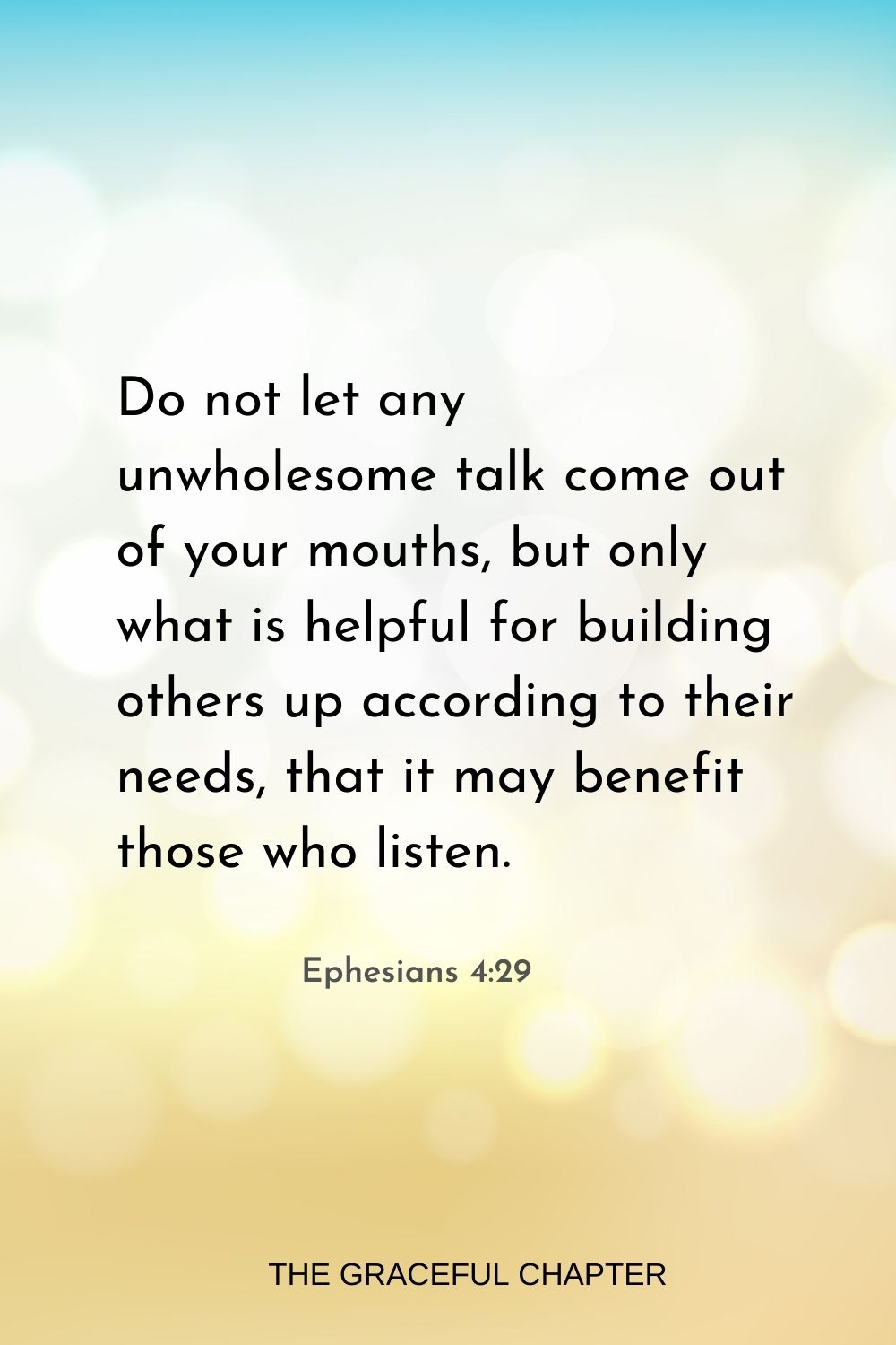 Do not let any unwholesome talk come out of your mouths, but only what is helpful for building others up according to their needs, that it may benefit those who listen. Ephesians 4:29