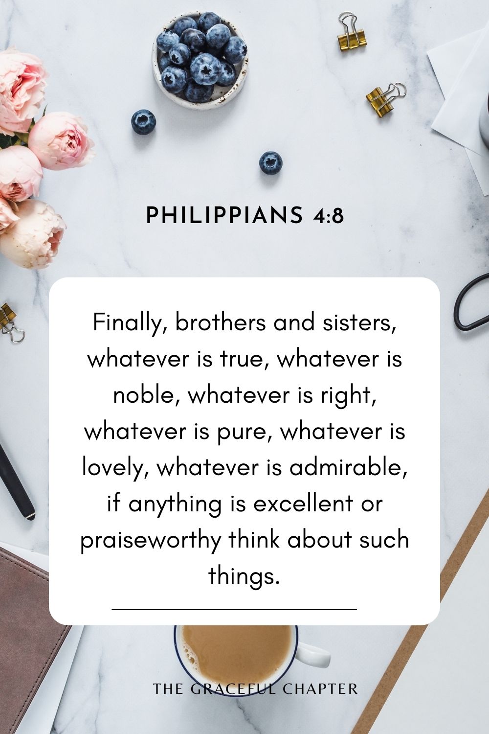 Finally, brothers and sisters, whatever is true, whatever is noble, whatever is right, whatever is pure, whatever is lovely, whatever is admirable, if anything is excellent or praiseworthy think about such things. Philippians 4:8