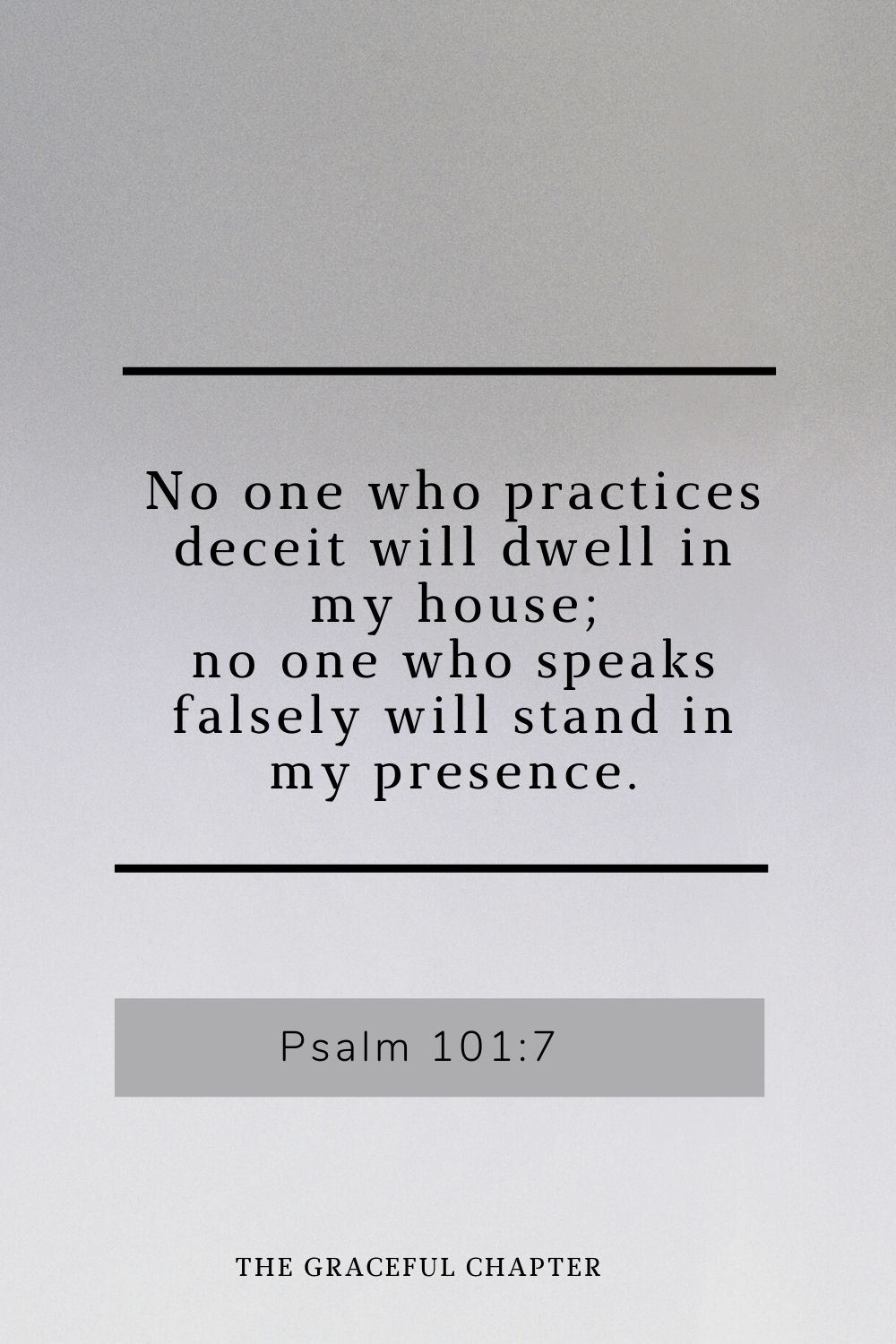 No one who practices deceit will dwell in my house; no one who speaks falsely will stand in my presence. Psalm 101:7