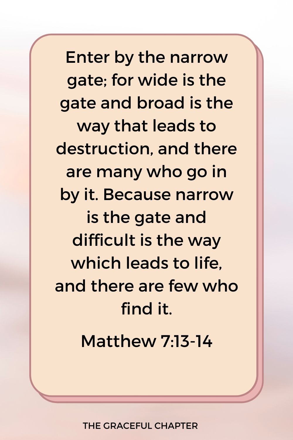 Enter by the narrow gate; for wide is the gate and broad is the way that leads to destruction, and there are many who go in by it. Because narrow is the gate and difficult is the way which leads to life, and there are few who find it. Matthew 7:13-14