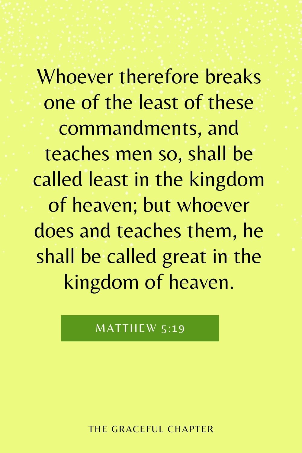 Whoever therefore breaks one of the least of these commandments, and teaches men so, shall be called least in the kingdom of heaven; but whoever does and teaches them, he shall be called great in the kingdom of heaven. Matthew 5:19