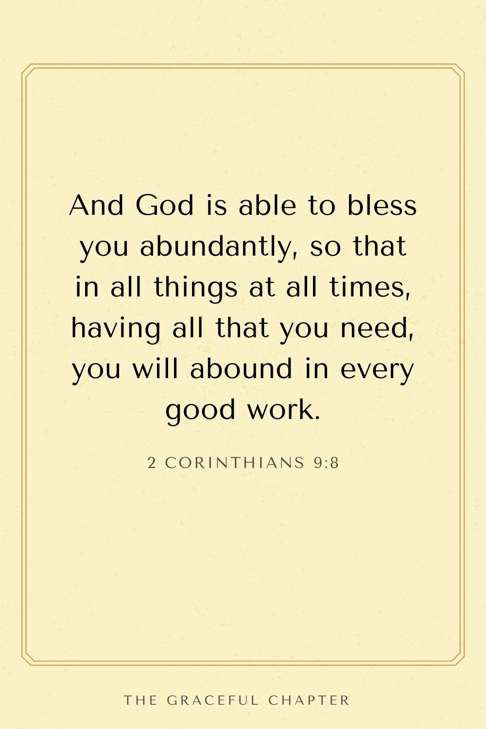 And God is able to bless you abundantly, so that in all things at all times, having all that you need, you will abound in every good work. 2 Corinthians 9:8