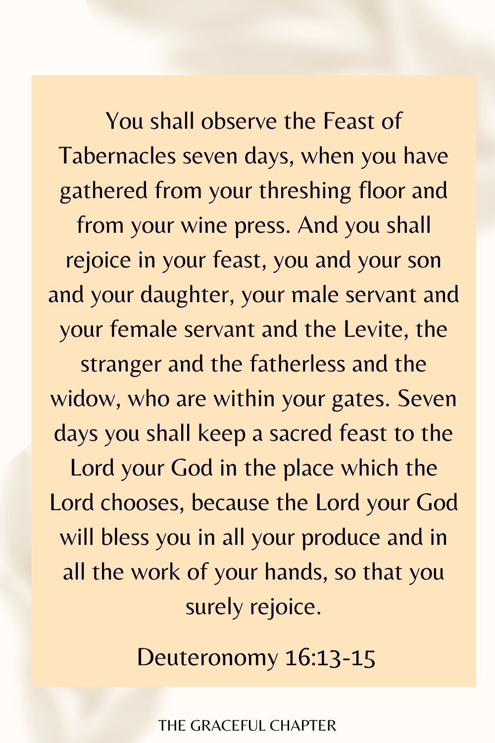 You shall observe the Feast of Tabernacles seven days, when you have gathered from your threshing floor and from your wine press. And you shall rejoice in your feast, you and your son and your daughter, your male servant and your female servant and the Levite, the stranger and the fatherless and the widow, who are within your gates. Seven days you shall keep a sacred feast to the Lord your God in the place which the Lord chooses, because the Lord your God will bless you in all your produce and in all the work of your hands, so that you surely rejoice. Deuteronomy 16:13-15