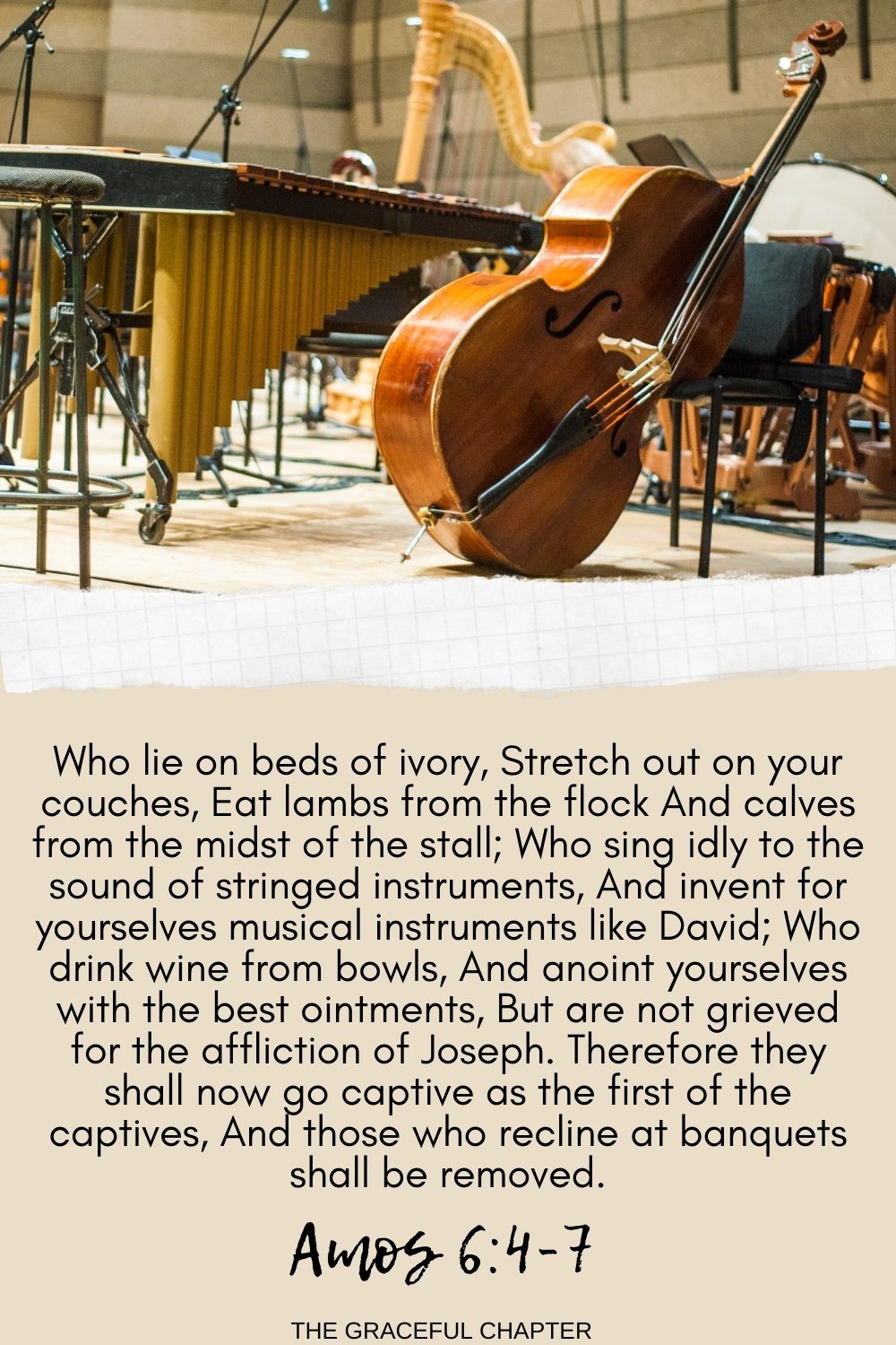 Who lie on beds of ivory, Stretch out on your couches, Eat lambs from the flock And calves from the midst of the stall; Who sing idly to the sound of stringed instruments, And invent for yourselves musical instruments like David; Who drink wine from bowls, And anoint yourselves with the best ointments, But are not grieved for the affliction of Joseph. Therefore they shall now go captive as the first of the captives, And those who recline at banquets shall be removed. Amos 6:4-7