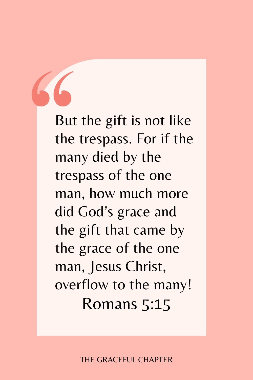 But the gift is not like the trespass. For if the many died by the trespass of the one man, how much more did God’s grace and the gift that came by the grace of the one man, Jesus Christ, overflow to the many! Romans 5:15