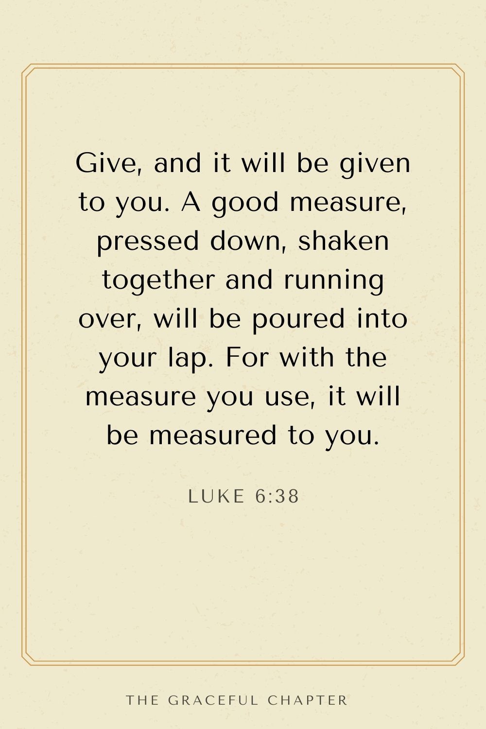 Give, and it will be given to you. A good measure, pressed down, shaken together and running over, will be poured into your lap. For with the measure you use, it will be measured to you. Luke 6:38
