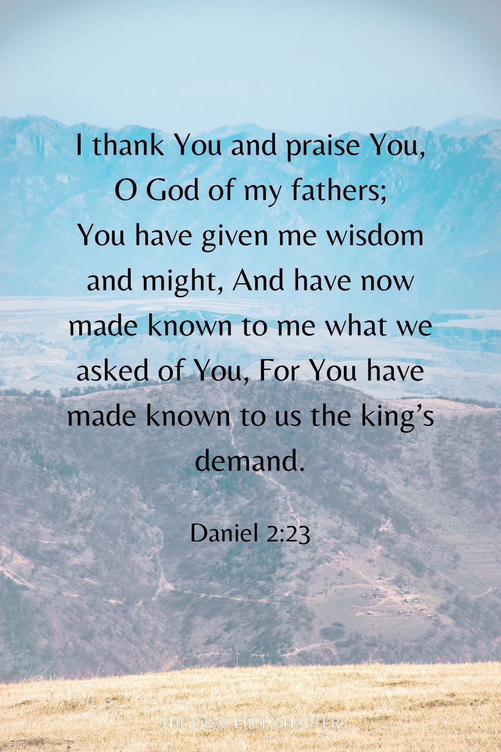 I thank You and praise You, O God of my fathers; You have given me wisdom and might, And have now made known to me what we asked of You, For You have made known to us the king’s demand. Daniel 2:23