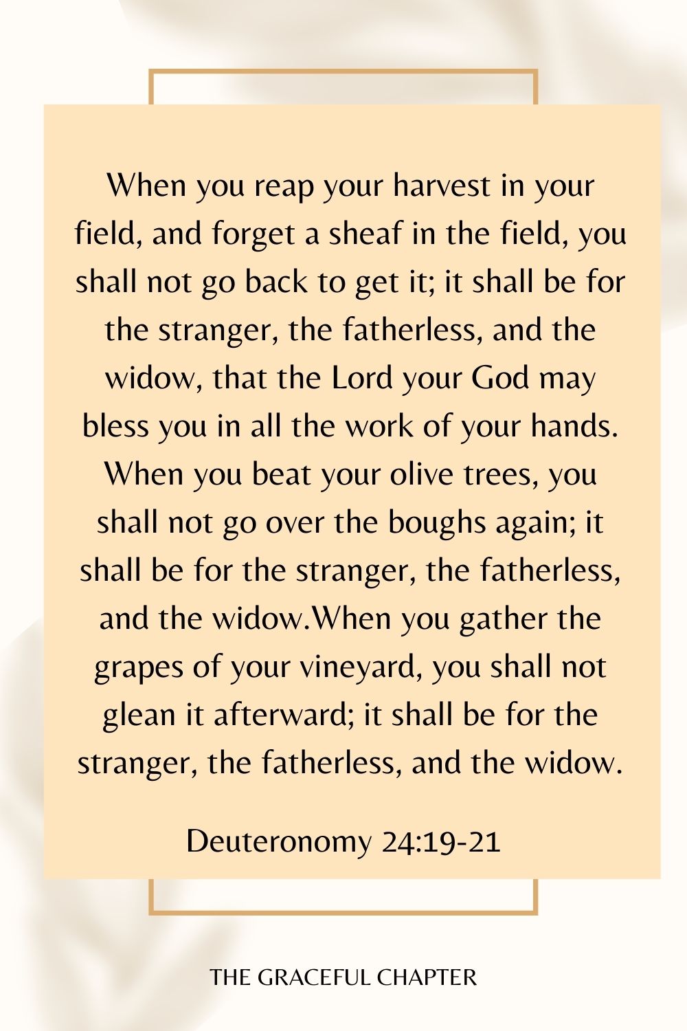 When you reap your harvest in your field, and forget a sheaf in the field, you shall not go back to get it; it shall be for the stranger, the fatherless, and the widow, that the Lord your God may bless you in all the work of your hands. When you beat your olive trees, you shall not go over the boughs again; it shall be for the stranger, the fatherless, and the widow.When you gather the grapes of your vineyard, you shall not glean it afterward; it shall be for the stranger, the fatherless, and the widow. Deuteronomy 24:19-21