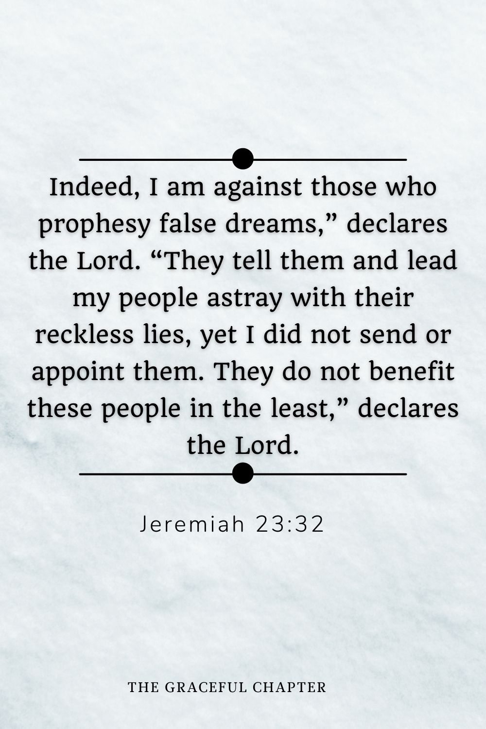 Indeed, I am against those who prophesy false dreams,” declares the Lord. “They tell them and lead my people astray with their reckless lies, yet I did not send or appoint them. They do not benefit these people in the least,” declares the Lord. Jeremiah 23:32