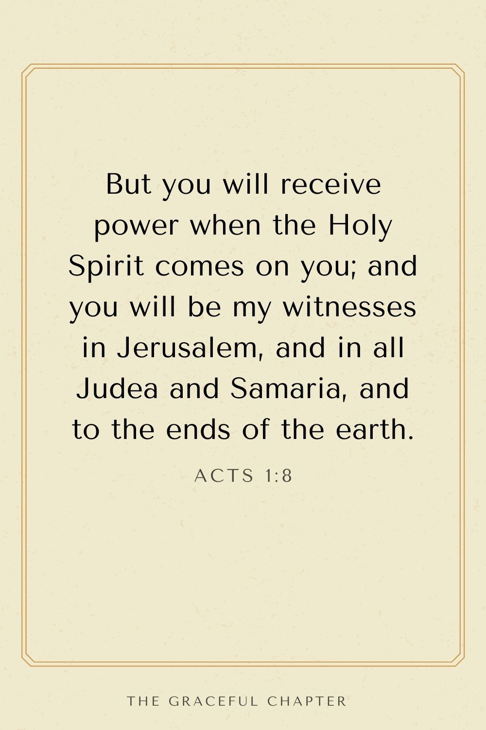 But you will receive power when the Holy Spirit comes on you; and you will be my witnesses in Jerusalem, and in all Judea and Samaria, and to the ends of the earth. Acts 1:8
