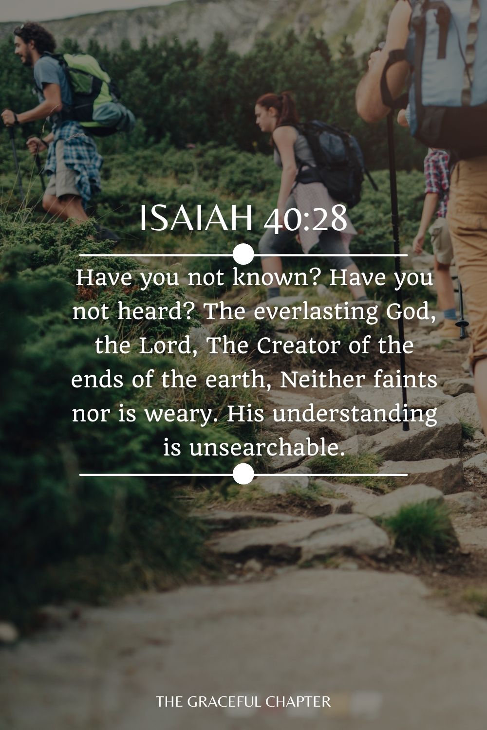 Have you not known? Have you not heard? The everlasting God, the Lord, The Creator of the ends of the earth, Neither faints nor is weary. His understanding is unsearchable. Isaiah 40:28