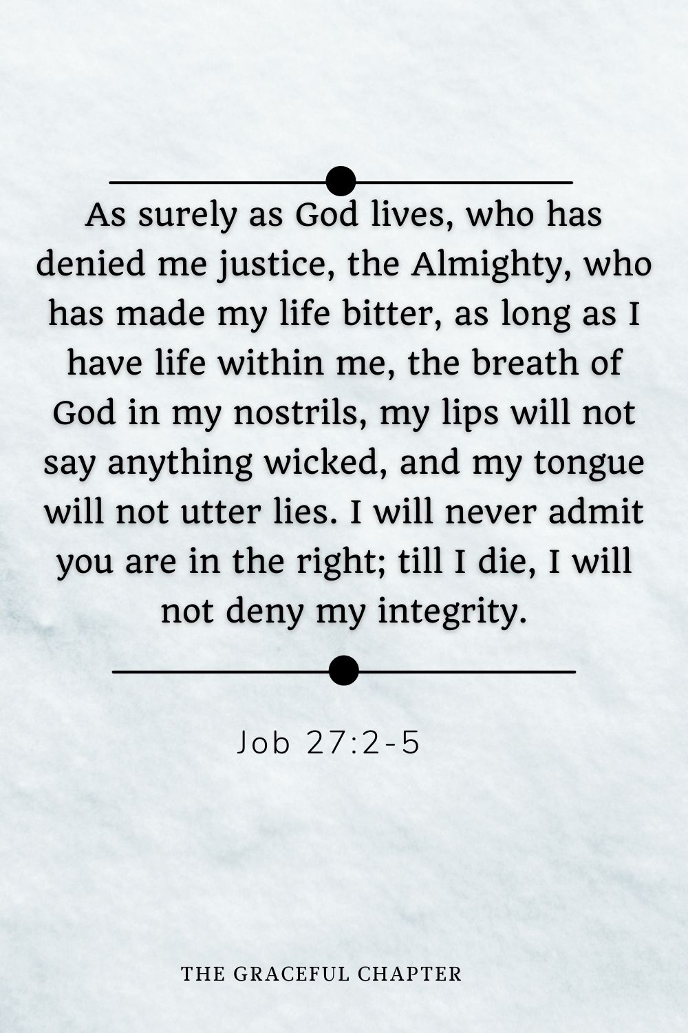 As surely as God lives, who has denied me justice, the Almighty, who has made my life bitter, as long as I have life within me, the breath of God in my nostrils, my lips will not say anything wicked, and my tongue will not utter lies. I will never admit you are in the right; till I die, I will not deny my integrity. Job 27:2-5