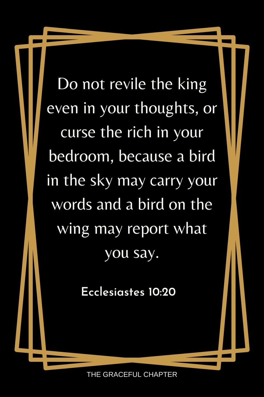 Do not revile the king even in your thoughts, or curse the rich in your bedroom, because a bird in the sky may carry your words and a bird on the wing may report what you say. Ecclesiastes 10:20