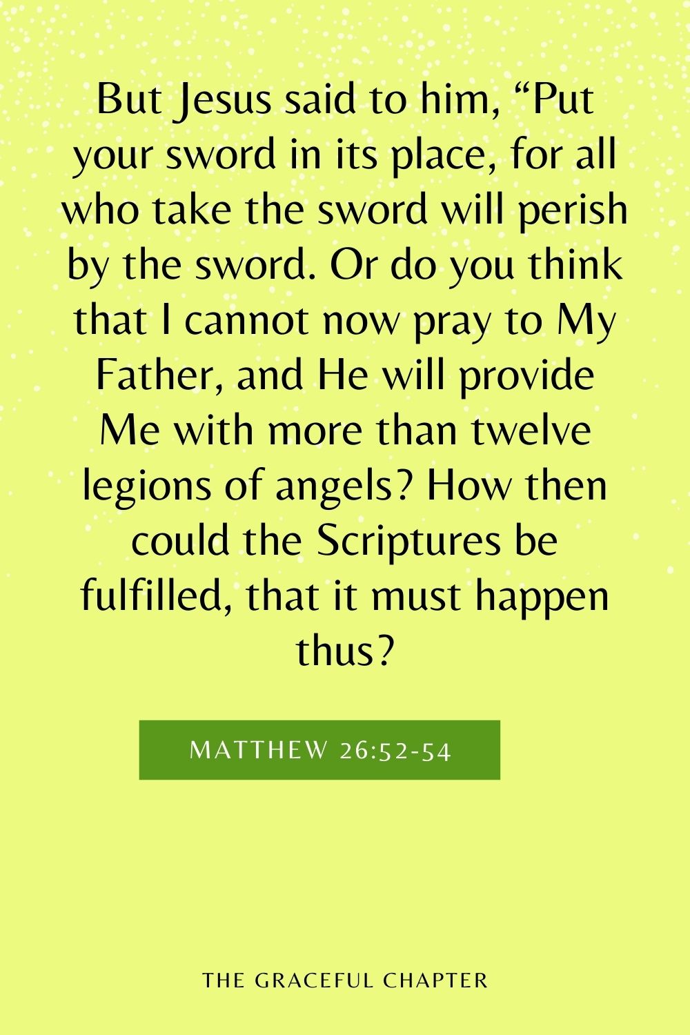 But Jesus said to him, “Put your sword in its place, for all who take the sword will perish by the sword. Or do you think that I cannot now pray to My Father, and He will provide Me with more than twelve legions of angels? How then could the Scriptures be fulfilled, that it must happen thus? Matthew 26:52-54