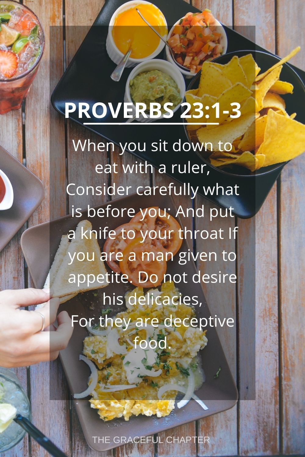 When you sit down to eat with a ruler, Consider carefully what is before you; And put a knife to your throat If you are a man given to appetite. Do not desire his delicacies, For they are deceptive food. Proverbs 23:1-3