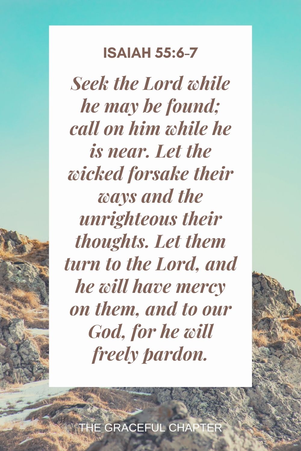 Seek the Lord while he may be found; call on him while he is near. Let the wicked forsake their ways and the unrighteous their thoughts. Let them turn to the Lord, and he will have mercy on them, and to our God, for he will freely pardon. Isaiah 55:6-7