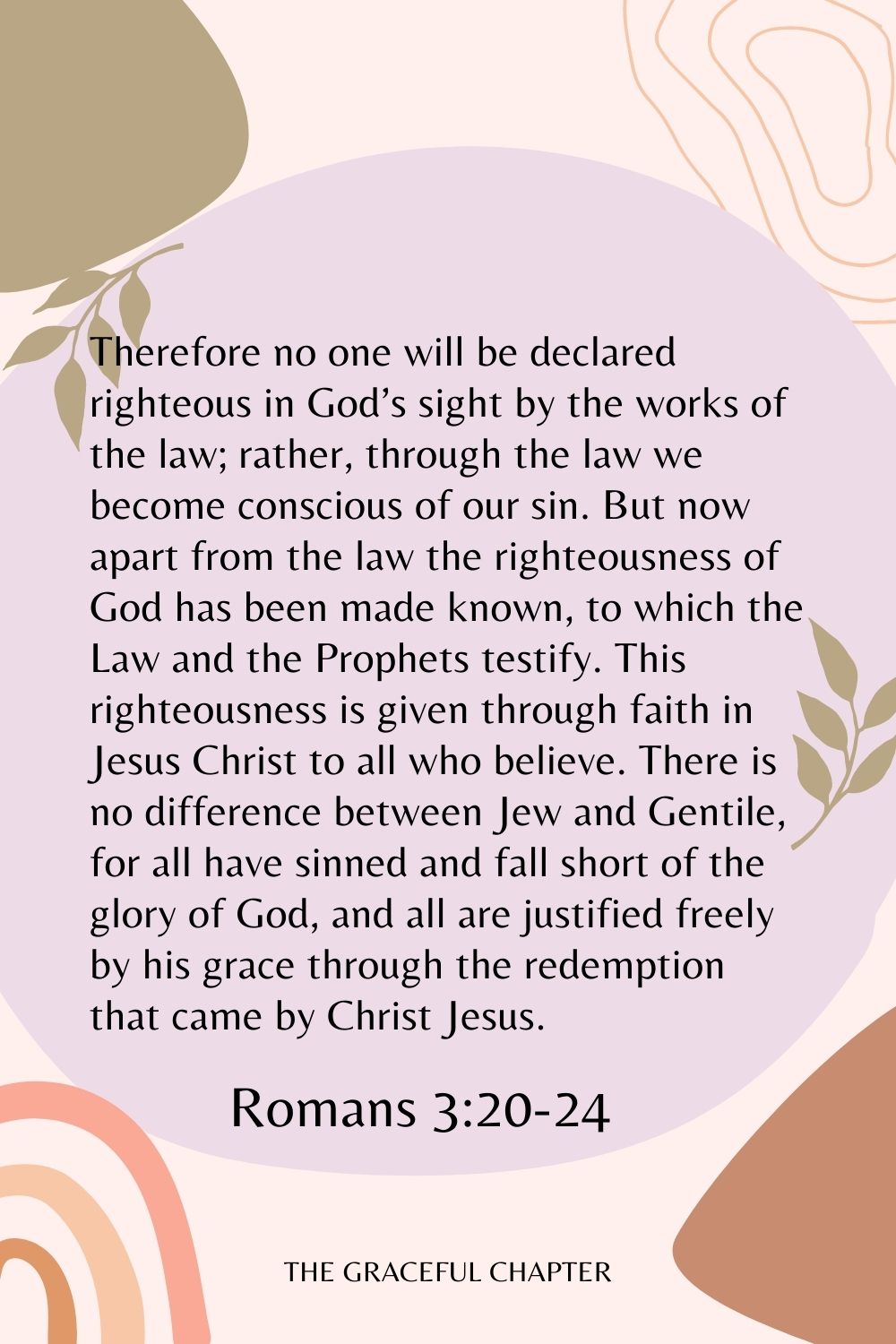 Therefore no one will be declared righteous in God’s sight by the works of the law; rather, through the law we become conscious of our sin. But now apart from the law the righteousness of God has been made known, to which the Law and the Prophets testify. This righteousness is given through faith in Jesus Christ to all who believe. There is no difference between Jew and Gentile, for all have sinned and fall short of the glory of God, and all are justified freely by his grace through the redemption that came by Christ Jesus. Romans 3:20-24