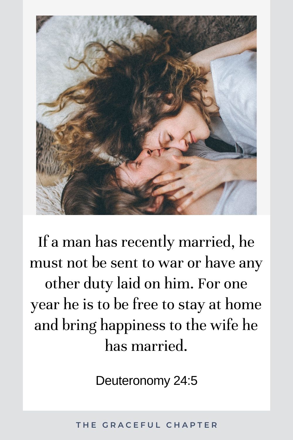 If a man has recently married, he must not be sent to war or have any other duty laid on him. For one year he is to be free to stay at home and bring happiness to the wife he has married. Deuteronomy 24:5