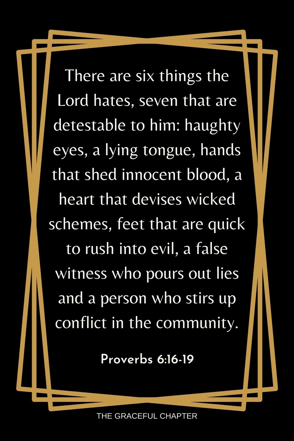 There are six things the Lord hates, seven that are detestable to him: haughty eyes, a lying tongue, hands that shed innocent blood, a heart that devises wicked schemes, feet that are quick to rush into evil, a false witness who pours out lies and a person who stirs up conflict in the community. Proverbs 6:16-19