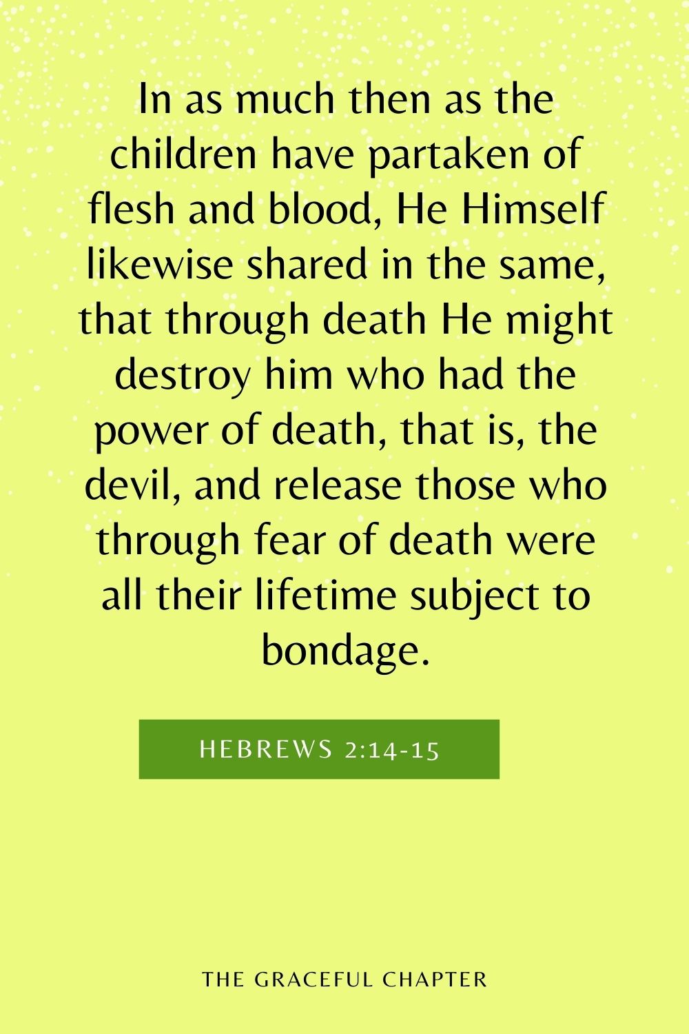 In as much then as the children have partaken of flesh and blood, He Himself likewise shared in the same, that through death He might destroy him who had the power of death, that is, the devil, and release those who through fear of death were all their lifetime subject to bondage. Hebrews 2:14-15
