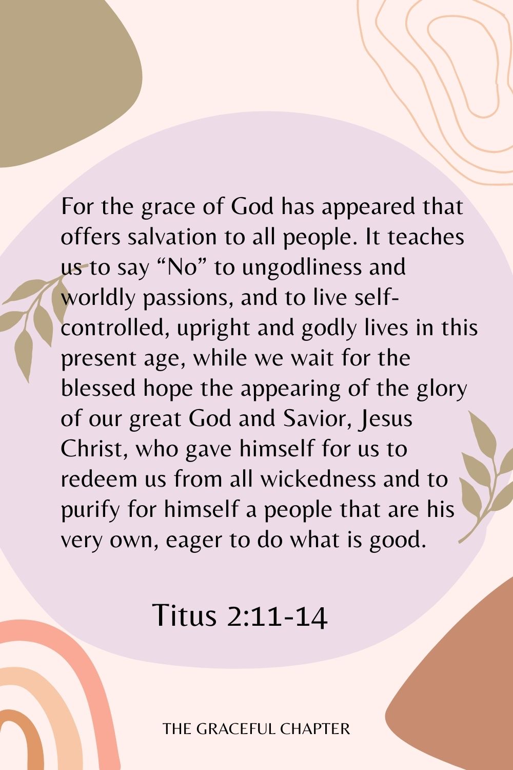 For the grace of God has appeared that offers salvation to all people. It teaches us to say “No” to ungodliness and worldly passions, and to live self-controlled, upright and godly lives in this present age, while we wait for the blessed hope the appearing of the glory of our great God and Savior, Jesus Christ, who gave himself for us to redeem us from all wickedness and to purify for himself a people that are his very own, eager to do what is good. Titus 2:11-14