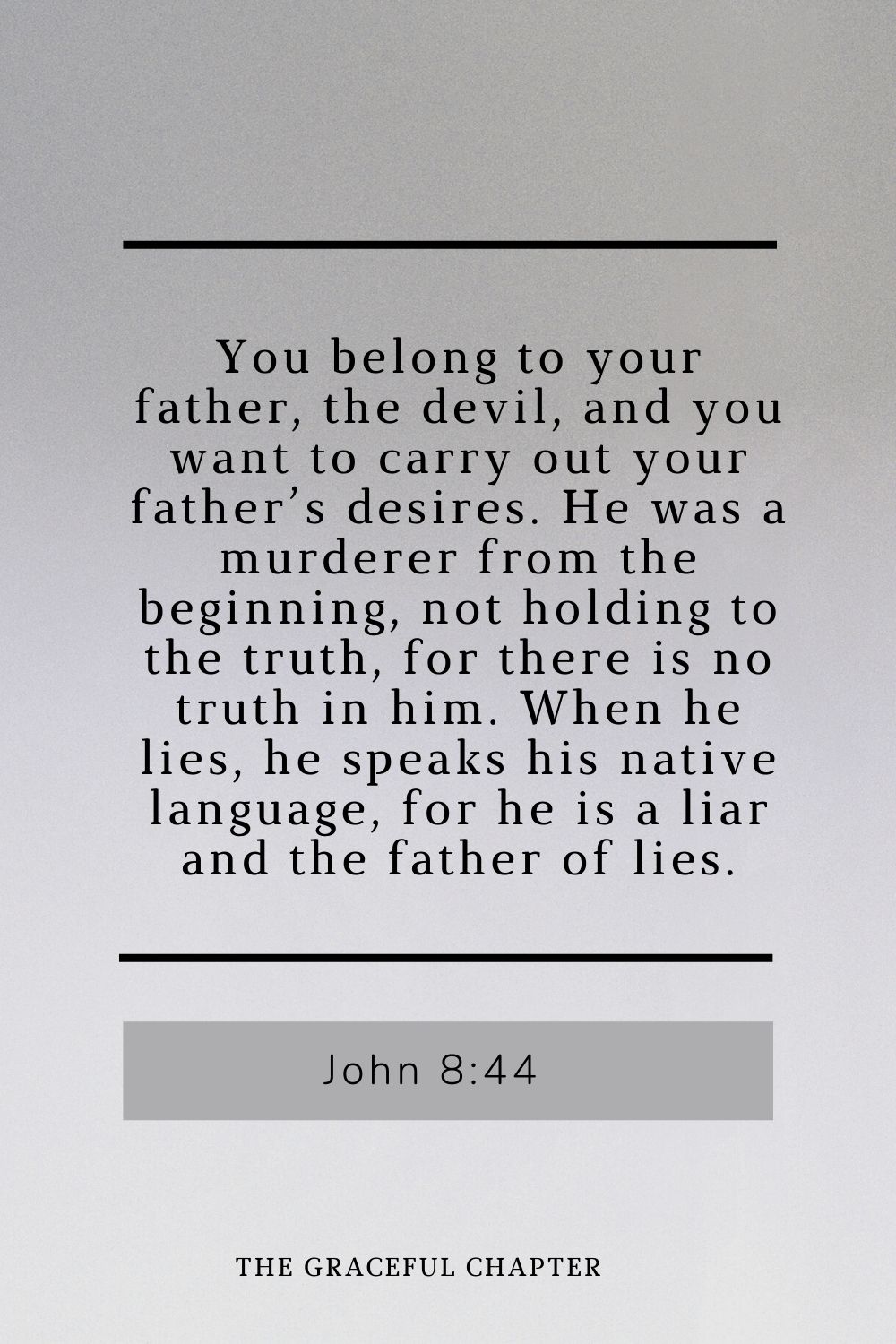 You belong to your father, the devil, and you want to carry out your father’s desires. He was a murderer from the beginning, not holding to the truth, for there is no truth in him. When he lies, he speaks his native language, for he is a liar and the father of lies. John 8:44