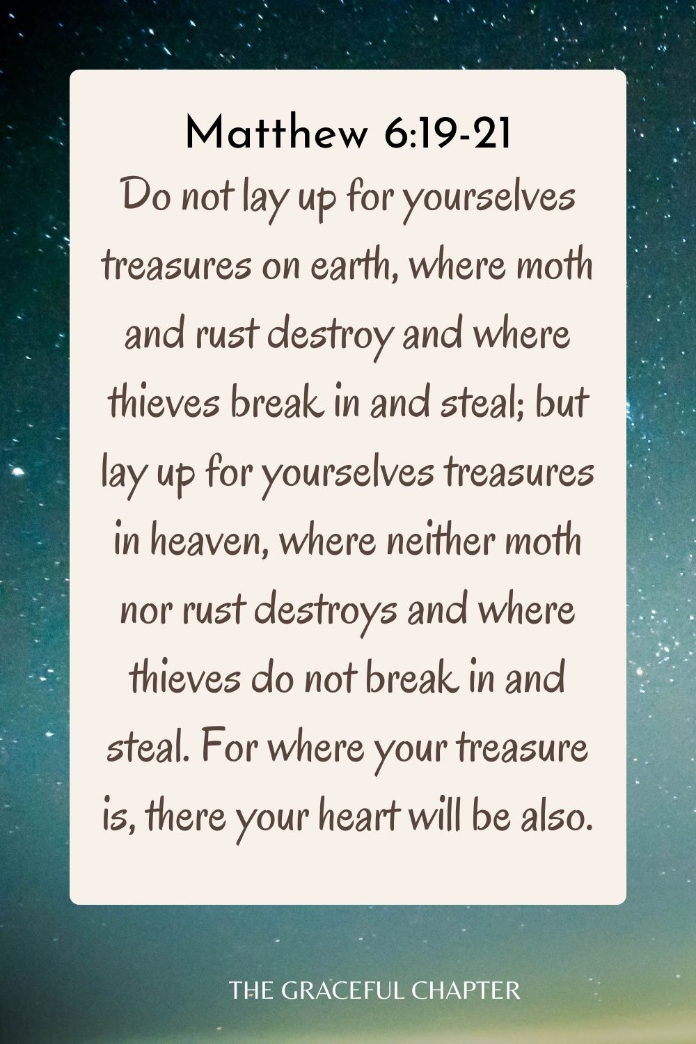 Do not lay up for yourselves treasures on earth, where moth and rust destroy and where thieves break in and steal; but lay up for yourselves treasures in heaven, where neither moth nor rust destroys and where thieves do not break in and steal. For where your treasure is, there your heart will be also. Matthew 6:19-21